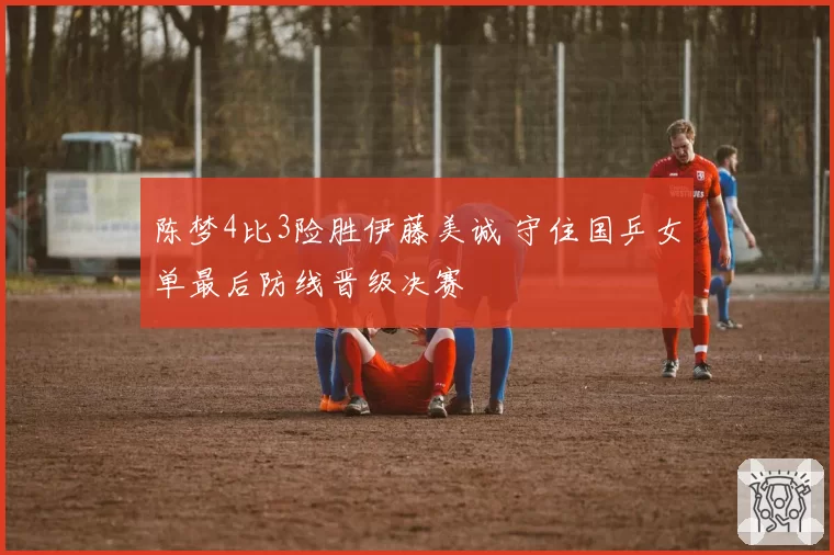 陈梦4比3险胜伊藤美诚 守住国乒女单最后防线晋级决赛
