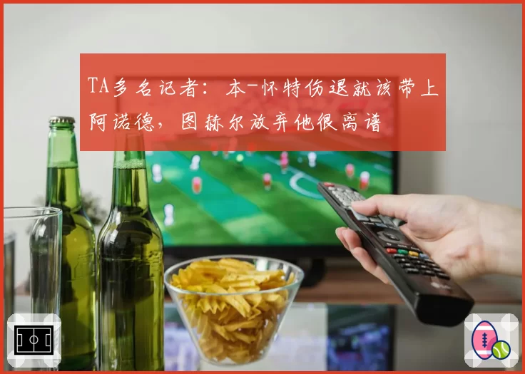 TA多名记者：本-怀特伤退就该带上阿诺德，图赫尔放弃他很离谱