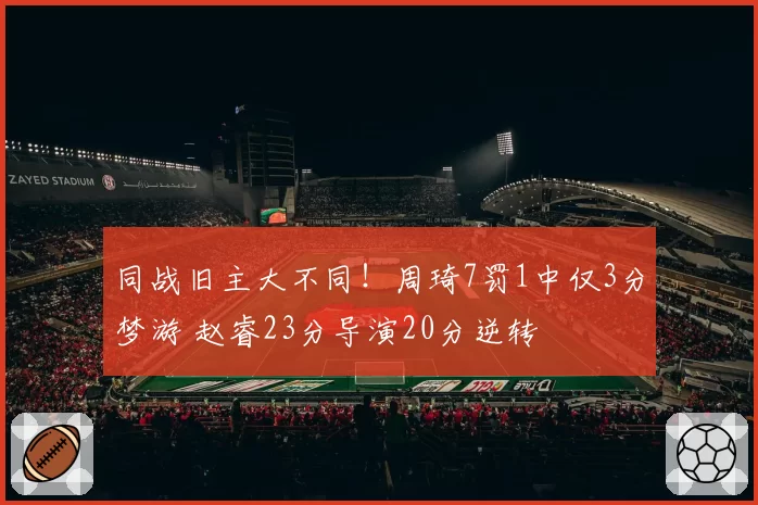同战旧主大不同！周琦7罚1中仅3分梦游 赵睿23分导演20分逆转