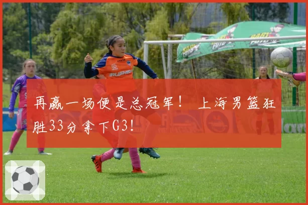 再赢一场便是总冠军！ 上海男篮狂胜33分拿下G3！