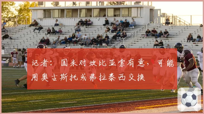 记者：国米对坎比亚索有意，可能用奥古斯托或弗拉泰西交换