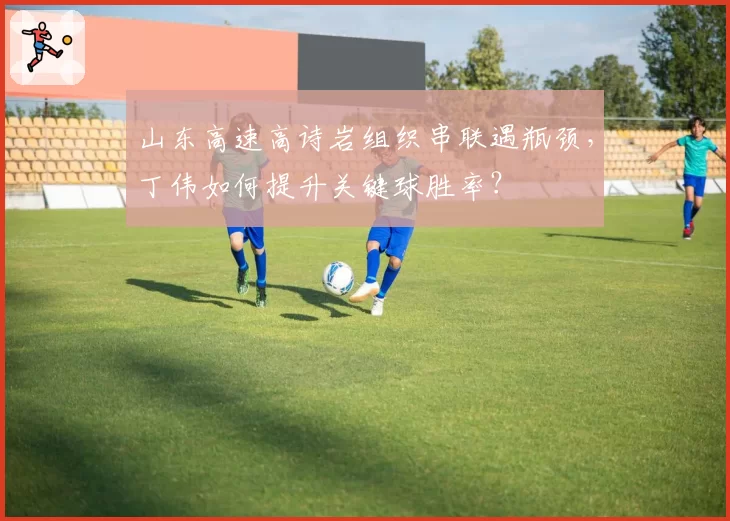 山东高速高诗岩组织串联遇瓶颈，丁伟如何提升关键球胜率？