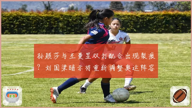孙颖莎与王曼昱双打配合出现裂痕？刘国梁暗示将重新调整奥运阵容