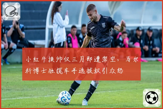 小红牛换帅仅三月即遭架空,马尔科博士独揽车手选拔权引众怒