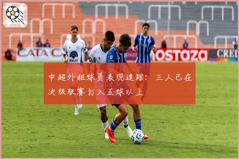 中超外租球员表现追踪：三人已在次级联赛打入五球以上