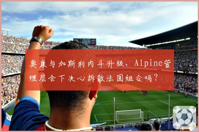 奥康与加斯利内斗升级，Alpine管理层会下决心拆散法国组合吗？