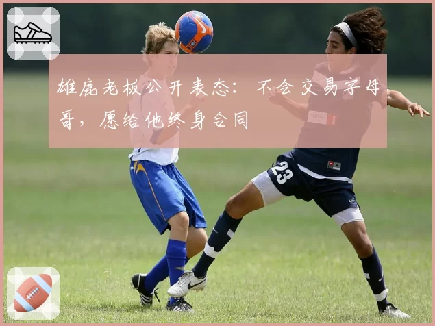 雄鹿老板公开表态：不会交易字母哥，愿给他终身合同