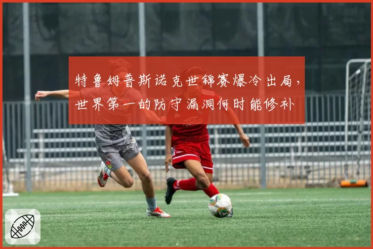 特鲁姆普斯诺克世锦赛爆冷出局,世界第一的防守漏洞何时能修补