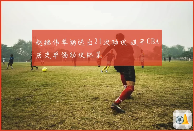 赵继伟单场送出21次助攻 追平CBA历史单场助攻纪录
