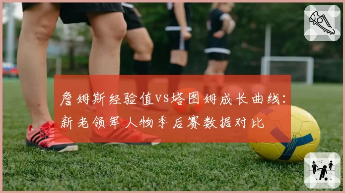 詹姆斯经验值vs塔图姆成长曲线：新老领军人物季后赛数据对比