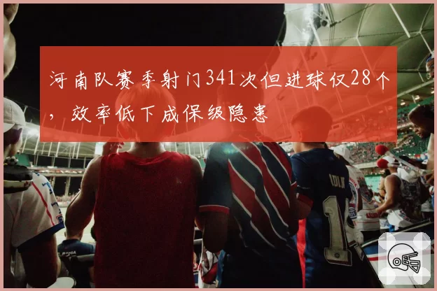 河南队赛季射门341次但进球仅28个，效率低下成保级隐患