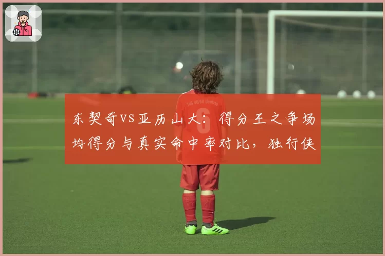 东契奇vs亚历山大：得分王之争场均得分与真实命中率对比，独行侠雷霆核心谁更高效？