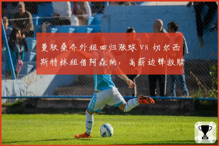 曼联桑乔外租回归涨球 vs 切尔西斯特林租借阿森纳，高薪边锋救赎路线对比