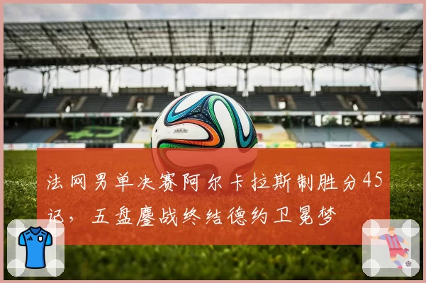 法网男单决赛阿尔卡拉斯制胜分45记，五盘鏖战终结德约卫冕梦