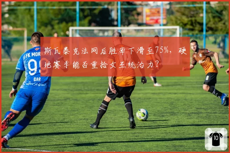 斯瓦泰克法网后胜率下滑至75%，硬地赛季能否重拾女王统治力？