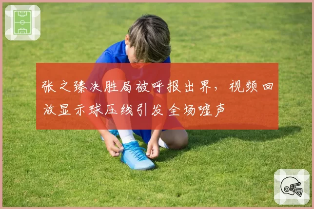 张之臻决胜局被呼报出界,视频回放显示球压线引发全场嘘声