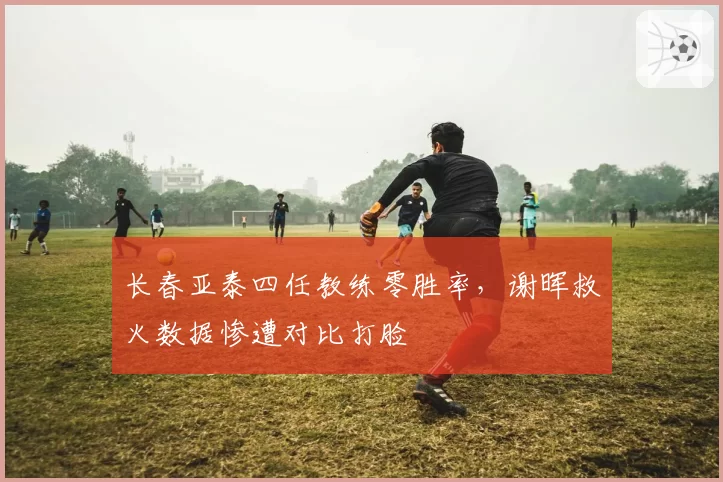 长春亚泰四任教练零胜率，谢晖救火数据惨遭对比打脸