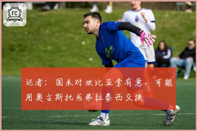 记者:国米对坎比亚索有意,可能用奥古斯托或弗拉泰西交换