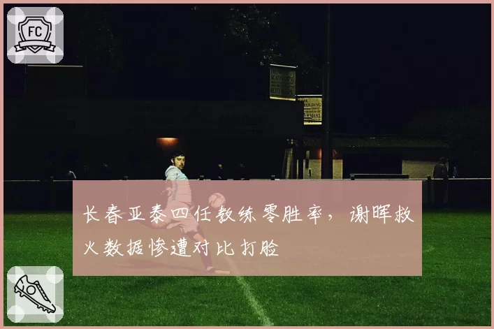 长春亚泰四任教练零胜率，谢晖救火数据惨遭对比打脸