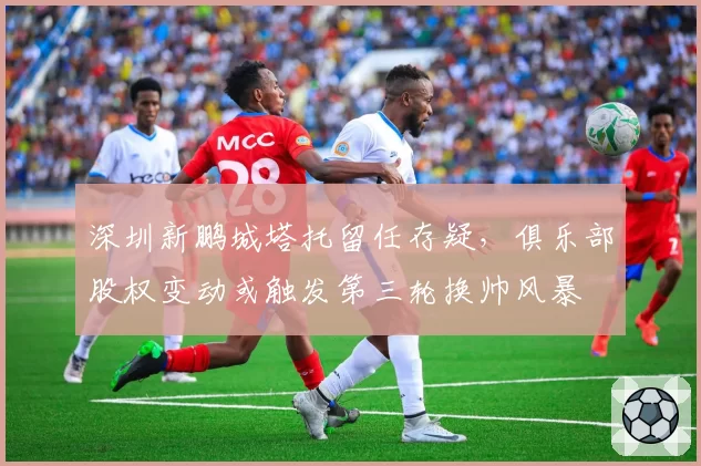 深圳新鹏城塔托留任存疑，俱乐部股权变动或触发第三轮换帅风暴