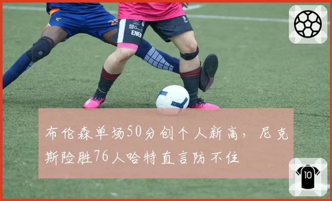布伦森单场50分创个人新高，尼克斯险胜76人哈特直言防不住