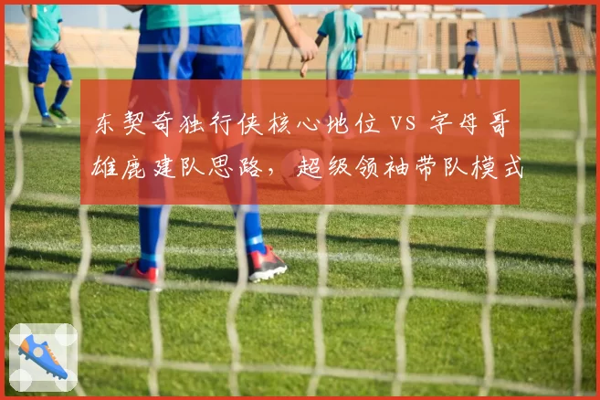 东契奇独行侠核心地位 vs 字母哥雄鹿建队思路，超级领袖带队模式对比