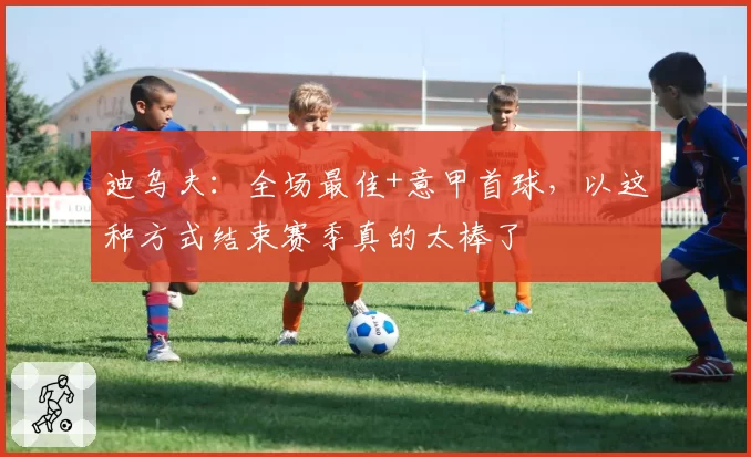 迪乌夫：全场最佳+意甲首球，以这种方式结束赛季真的太棒了