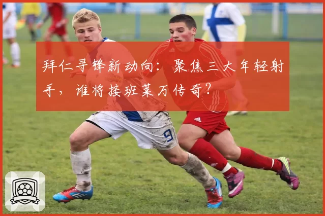 拜仁寻锋新动向：聚焦三大年轻射手，谁将接班莱万传奇？