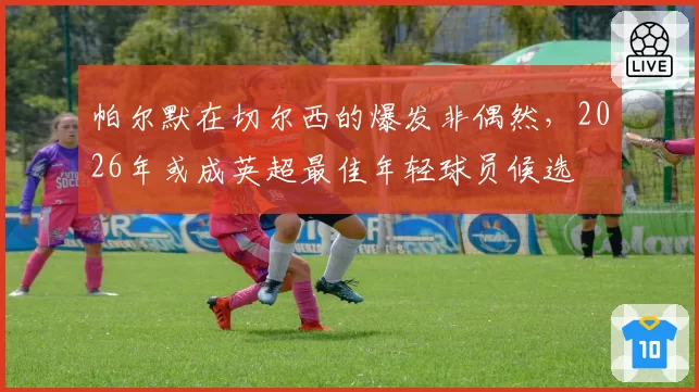 帕尔默在切尔西的爆发非偶然,2026年或成英超最佳年轻球员候选