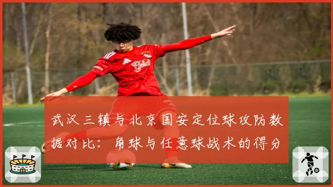 武汉三镇与北京国安定位球攻防数据对比:角球与任意球战术的得分效率