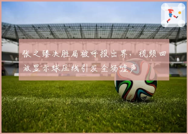 张之臻决胜局被呼报出界，视频回放显示球压线引发全场嘘声