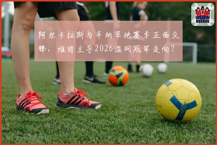 阿尔卡拉斯与辛纳草地赛季正面交锋，谁将主导2026温网冠军走向？