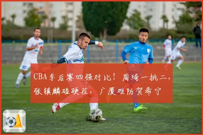 CBA季后赛四强对比！周琦一挑二，张镇麟碰硬茬，广厦难防贺希宁