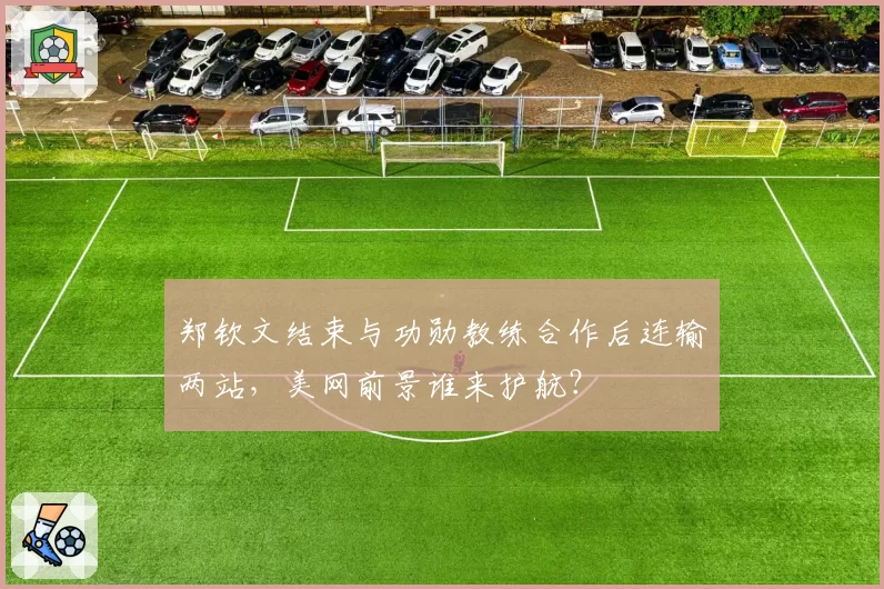 郑钦文结束与功勋教练合作后连输两站，美网前景谁来护航？