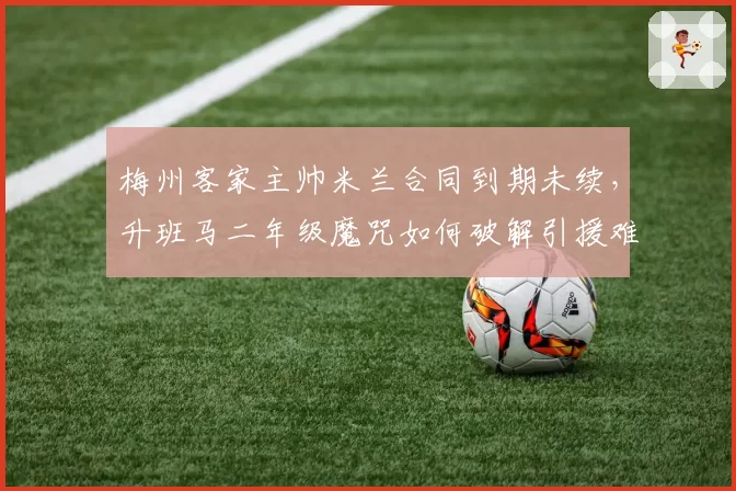 梅州客家主帅米兰合同到期未续，升班马二年级魔咒如何破解引援难题