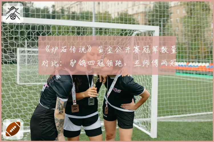 《炉石传说》黄金公开赛冠军数量对比:驴鸽四冠领跑,王师傅两冠紧随