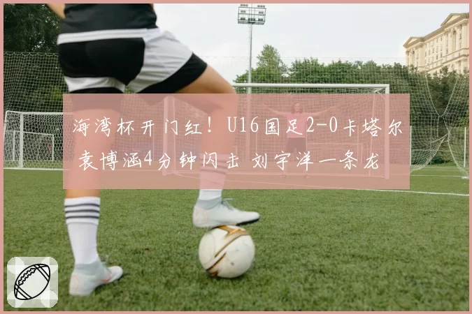 海湾杯开门红！U16国足2-0卡塔尔 袁博涵4分钟闪击 刘宇洋一条龙