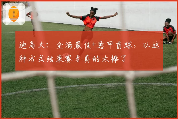 迪乌夫：全场最佳+意甲首球，以这种方式结束赛季真的太棒了