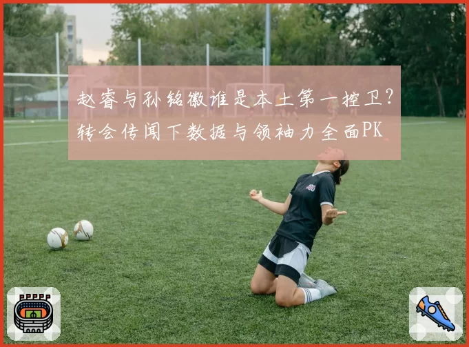 赵睿与孙铭徽谁是本土第一控卫？转会传闻下数据与领袖力全面PK
