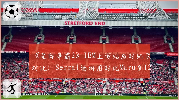 《星际争霸2》IEM上海站历时纪录对比:Serral场均用时比Maru多12分钟