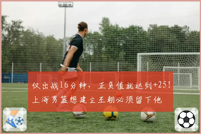 仅出战16分钟,正负值就达到+25!上海男篮想建立王朝必须留下他