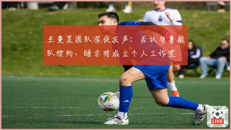 王曼昱团队深夜发声：否认与鲁能队续约，暗示将成立个人工作室
