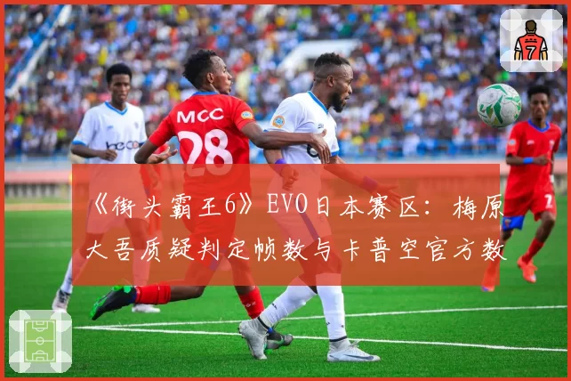 《街头霸王6》EVO日本赛区：梅原大吾质疑判定帧数与卡普空官方数据对比报告