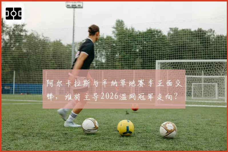 阿尔卡拉斯与辛纳草地赛季正面交锋，谁将主导2026温网冠军走向？