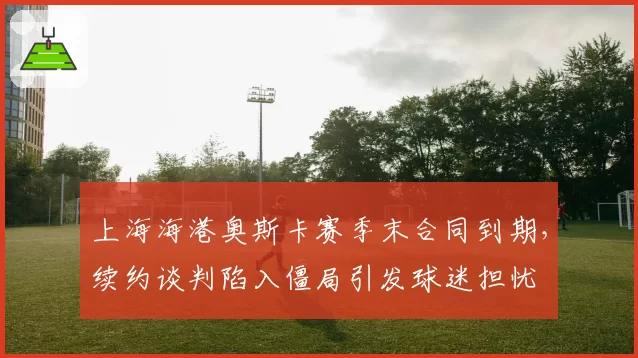 上海海港奥斯卡赛季末合同到期，续约谈判陷入僵局引发球迷担忧