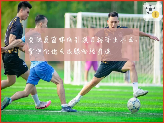 曼联夏窗锋线引援目标浮出水面，霍伊伦德或成滕哈格首选