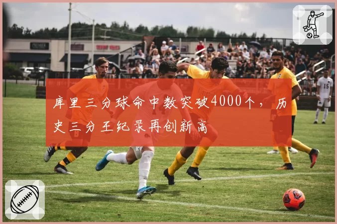 库里三分球命中数突破4000个，历史三分王纪录再创新高
