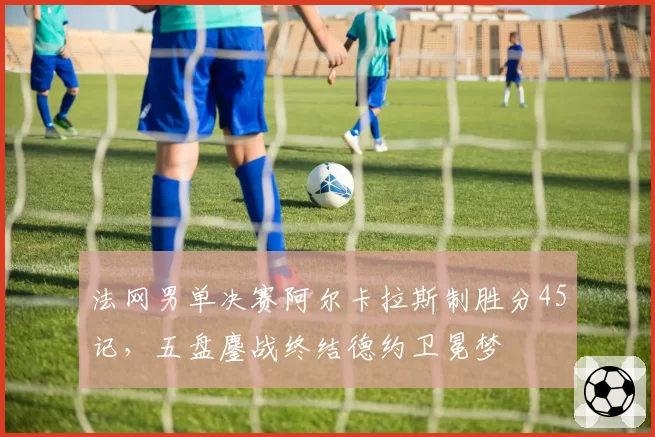 法网男单决赛阿尔卡拉斯制胜分45记，五盘鏖战终结德约卫冕梦