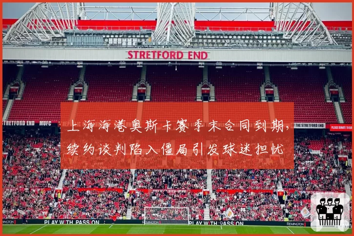 上海海港奥斯卡赛季末合同到期，续约谈判陷入僵局引发球迷担忧