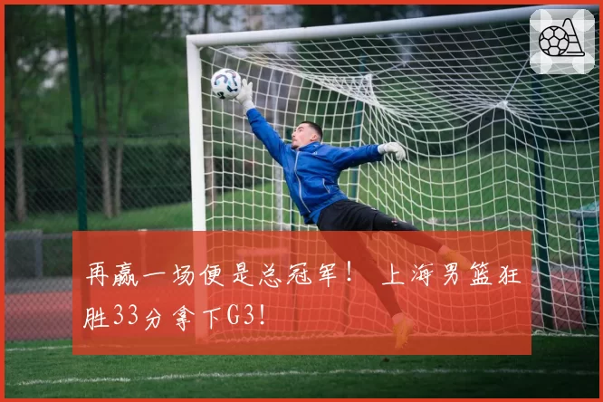 再赢一场便是总冠军！ 上海男篮狂胜33分拿下G3！